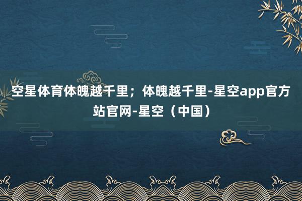 空星体育体魄越千里；体魄越千里-星空app官方站官网-星空（中国）