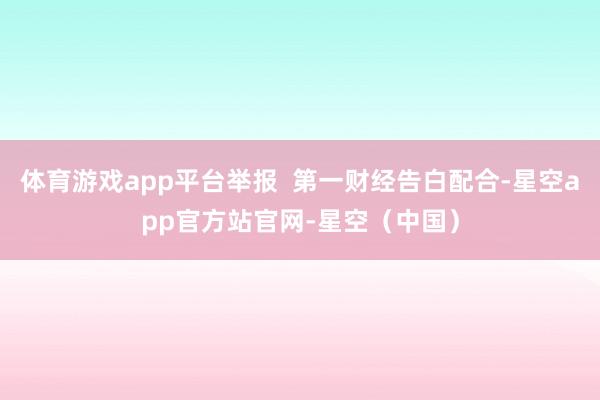 体育游戏app平台举报  第一财经告白配合-星空app官方站官网-星空（中国）