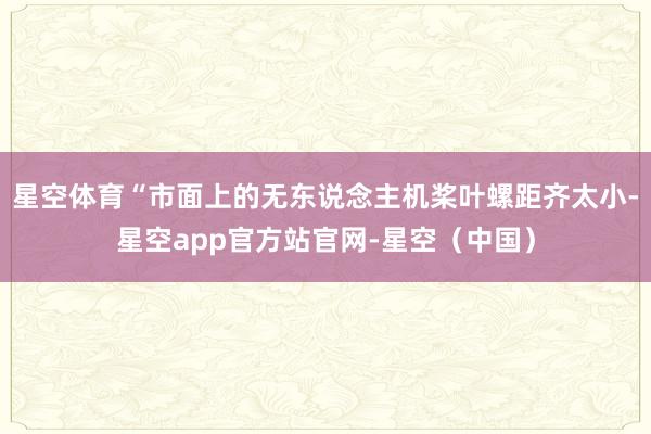 星空体育“市面上的无东说念主机桨叶螺距齐太小-星空app官方站官网-星空（中国）