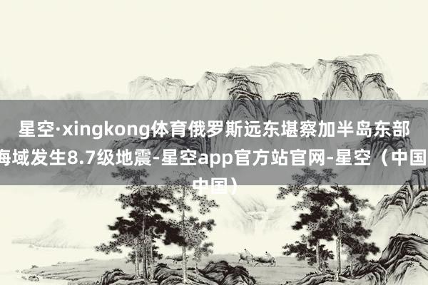 星空·xingkong体育俄罗斯远东堪察加半岛东部海域发生8.7级地震-星空app官方站官网-星空（中国）