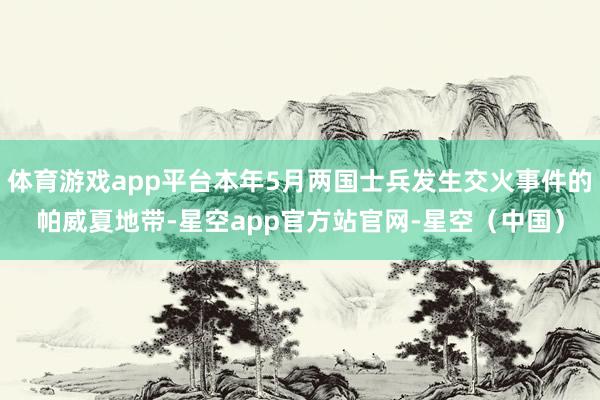 体育游戏app平台本年5月两国士兵发生交火事件的帕威夏地带-星空app官方站官网-星空（中国）