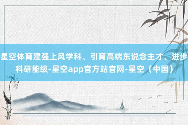 星空体育建强上风学科、引育高端东说念主才、进步科研能级-星空app官方站官网-星空（中国）