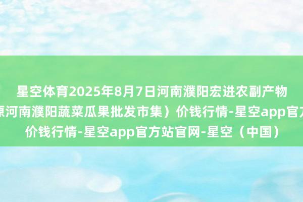 星空体育2025年8月7日河南濮阳宏进农副产物批发市集有限公司（原河南濮阳蔬菜瓜果批发市集）价钱行情-星空app官方站官网-星空（中国）