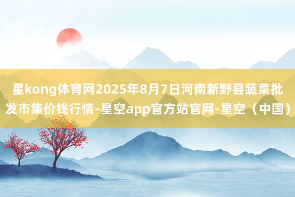星kong体育网2025年8月7日河南新野县蔬菜批发市集价钱行情-星空app官方站官网-星空（中国）
