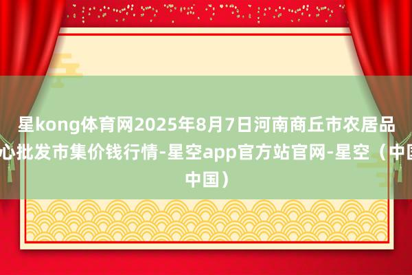星kong体育网2025年8月7日河南商丘市农居品中心批发市集价钱行情-星空app官方站官网-星空（中国）