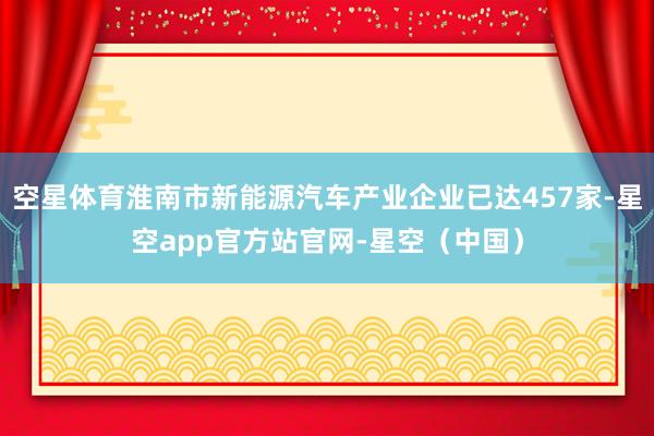 空星体育淮南市新能源汽车产业企业已达457家-星空app官方站官网-星空(中国)