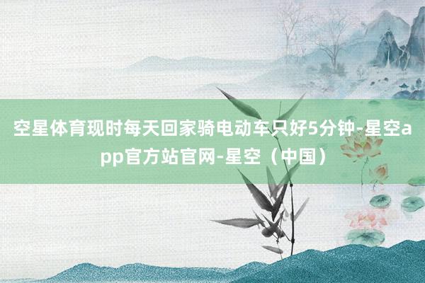 空星体育现时每天回家骑电动车只好5分钟-星空app官方站官网-星空(中国)
