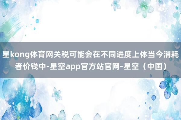 星kong体育网关税可能会在不同进度上体当今消耗者价钱中-星空app官方站官网-星空（中国）