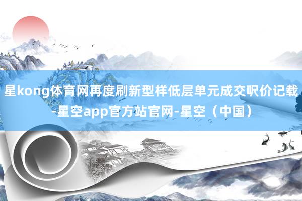 星kong体育网再度刷新型样低层单元成交呎价记载-星空app官方站官网-星空(中国)