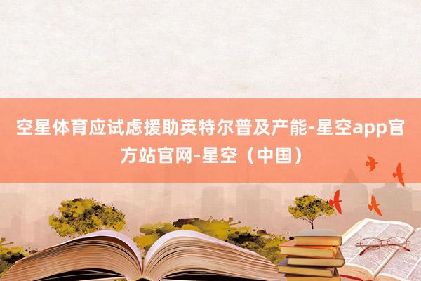 空星体育应试虑援助英特尔普及产能-星空app官方站官网-星空（中国）