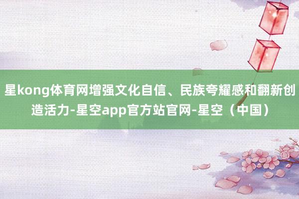 星kong体育网增强文化自信、民族夸耀感和翻新创造活力-星空app官方站官网-星空(中国)