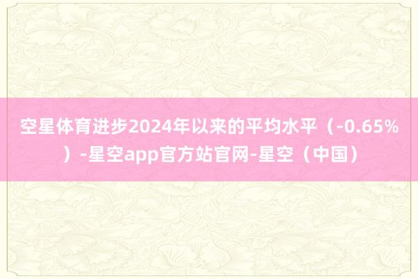 空星体育进步2024年以来的平均水平（-0.65%）-星空app官方站官网-星空（中国）