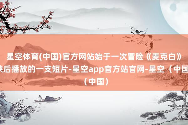 星空体育(中国)官方网站始于一次冒险《麦克白》映后播放的一支短片-星空app官方站官网-星空(中国)