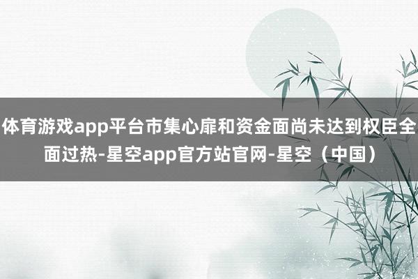 体育游戏app平台市集心扉和资金面尚未达到权臣全面过热-星空app官方站官网-星空（中国）
