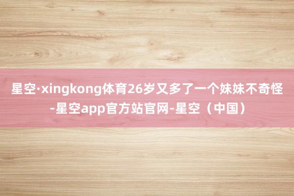 星空·xingkong体育26岁又多了一个妹妹不奇怪-星空app官方站官网-星空（中国）
