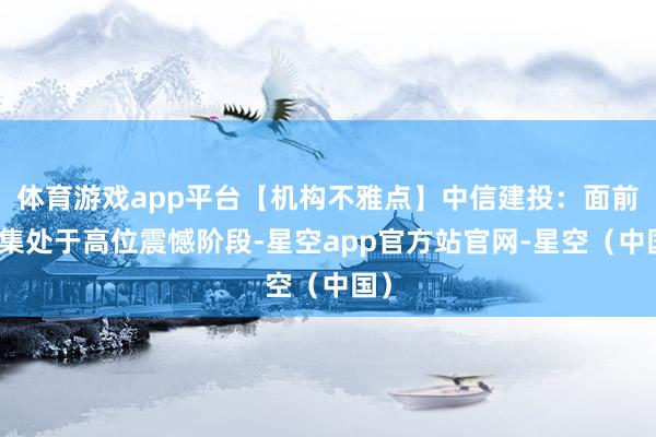 体育游戏app平台【机构不雅点】中信建投：面前市集处于高位震憾阶段-星空app官方站官网-星空（中国）