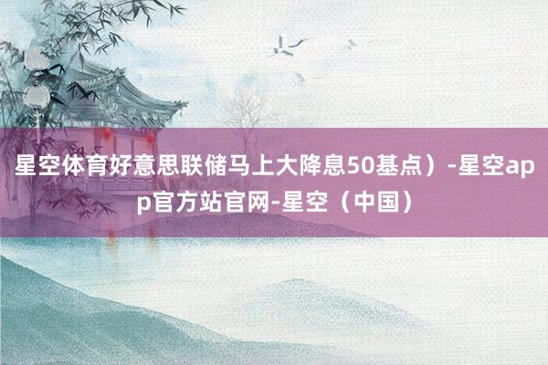星空体育好意思联储马上大降息50基点）-星空app官方站官网-星空（中国）