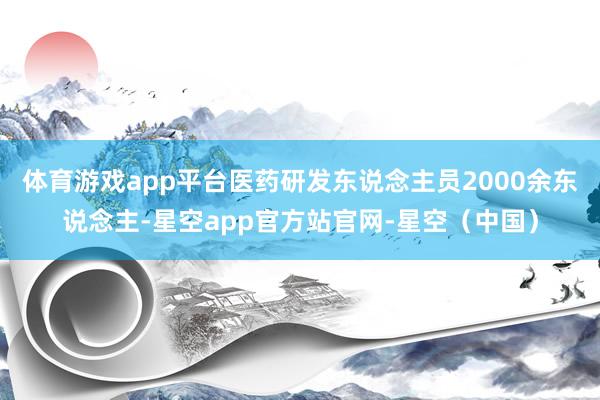 体育游戏app平台医药研发东说念主员2000余东说念主-星空app官方站官网-星空（中国）