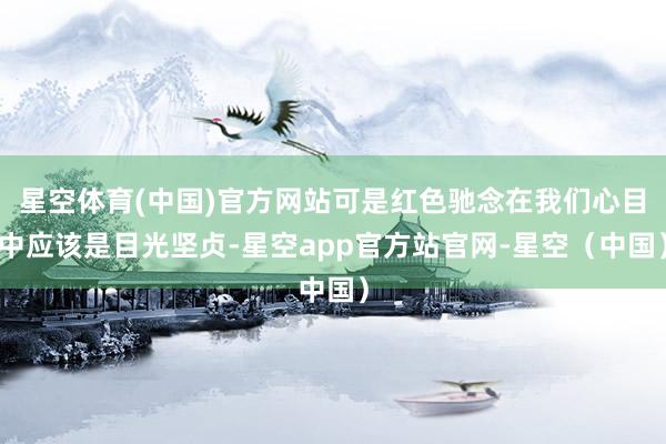 星空体育(中国)官方网站可是红色驰念在我们心目中应该是目光坚贞-星空app官方站官网-星空（中国）