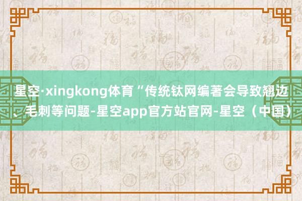 星空·xingkong体育“传统钛网编著会导致翘边、毛刺等问题-星空app官方站官网-星空（中国）