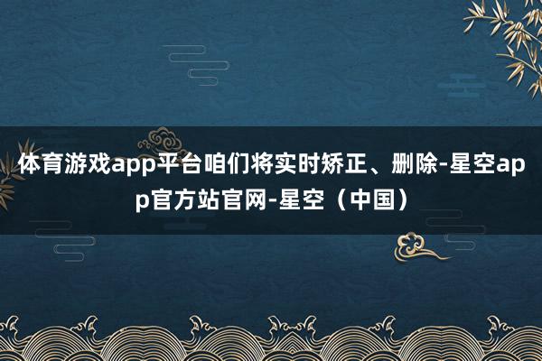 体育游戏app平台咱们将实时矫正、删除-星空app官方站官网-星空（中国）