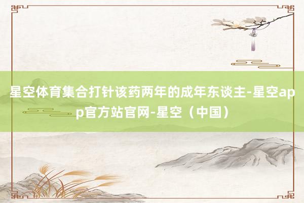 星空体育集合打针该药两年的成年东谈主-星空app官方站官网-星空（中国）