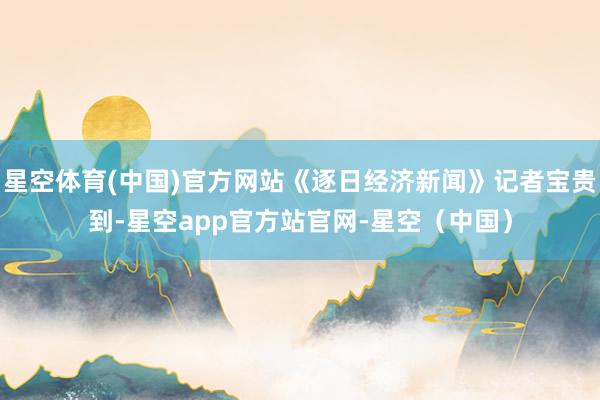 星空体育(中国)官方网站《逐日经济新闻》记者宝贵到-星空app官方站官网-星空（中国）