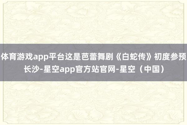 体育游戏app平台这是芭蕾舞剧《白蛇传》初度参预长沙-星空app官方站官网-星空（中国）