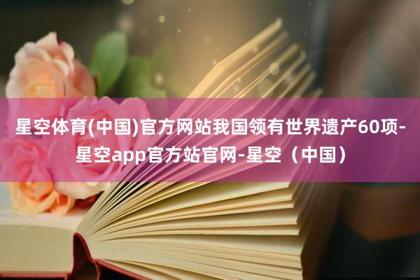 星空体育(中国)官方网站我国领有世界遗产60项-星空app官方站官网-星空（中国）
