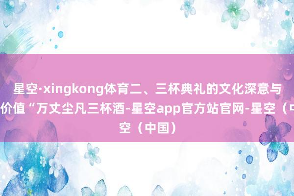 星空·xingkong体育二、三杯典礼的文化深意与时间价值“万丈尘凡三杯酒-星空app官方站官网-星空（中国）