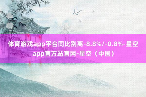体育游戏app平台同比别离-8.8%/-0.8%-星空app官方站官网-星空（中国）