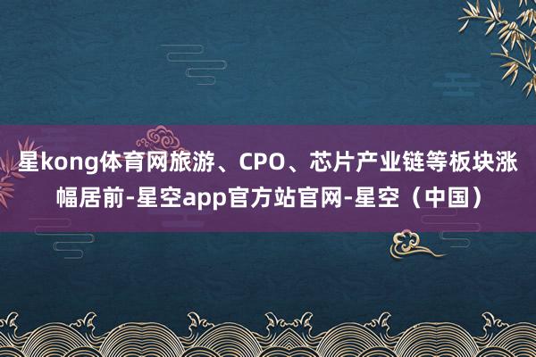 星kong体育网旅游、CPO、芯片产业链等板块涨幅居前-星空app官方站官网-星空（中国）