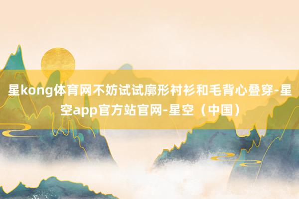 星kong体育网不妨试试廓形衬衫和毛背心叠穿-星空app官方站官网-星空(中国)
