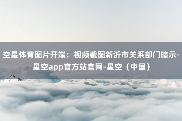 空星体育图片开端：视频截图新沂市关系部门暗示-星空app官方站官网-星空（中国）