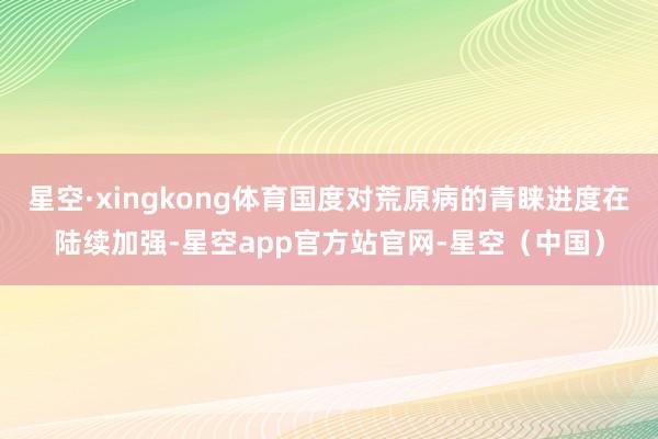 星空·xingkong体育国度对荒原病的青睐进度在陆续加强-星空app官方站官网-星空（中国）
