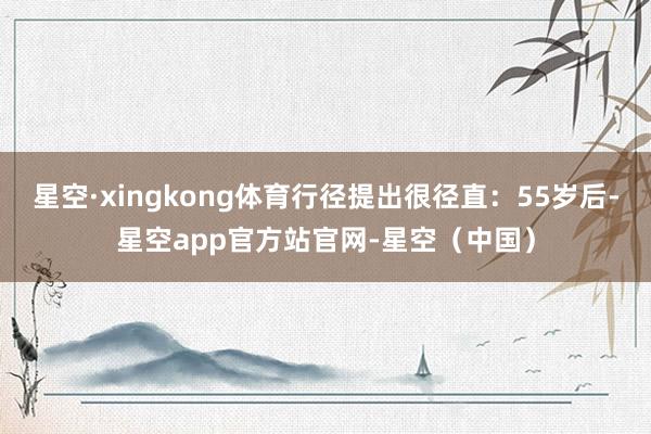 星空·xingkong体育行径提出很径直：55岁后-星空app官方站官网-星空（中国）