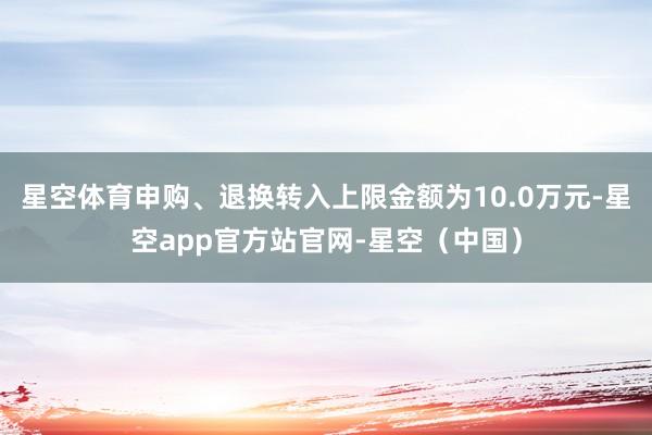 星空体育申购、退换转入上限金额为10.0万元-星空app官方站官网-星空（中国）