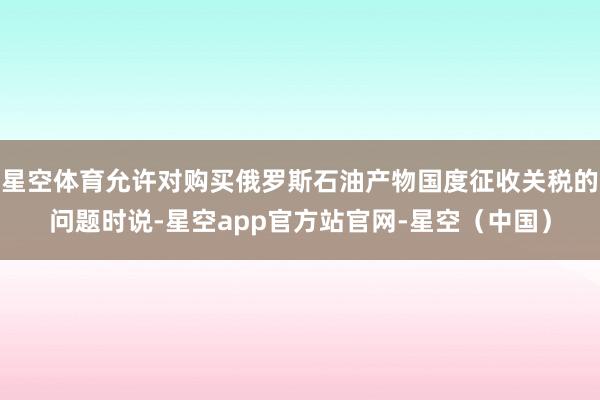 星空体育允许对购买俄罗斯石油产物国度征收关税的问题时说-星空app官方站官网-星空（中国）