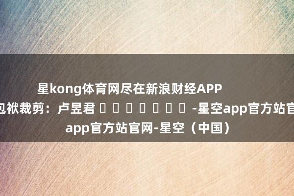 星kong体育网尽在新浪财经APP            						包袱裁剪：卢昱君 							-星空app官方站官网-星空（中国）