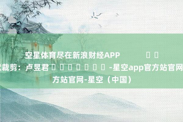 空星体育尽在新浪财经APP            						包袱裁剪：卢昱君 							-星空app官方站官网-星空（中国）
