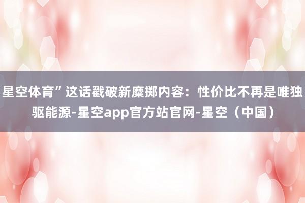 星空体育”这话戳破新糜掷内容：性价比不再是唯独驱能源-星空app官方站官网-星空（中国）