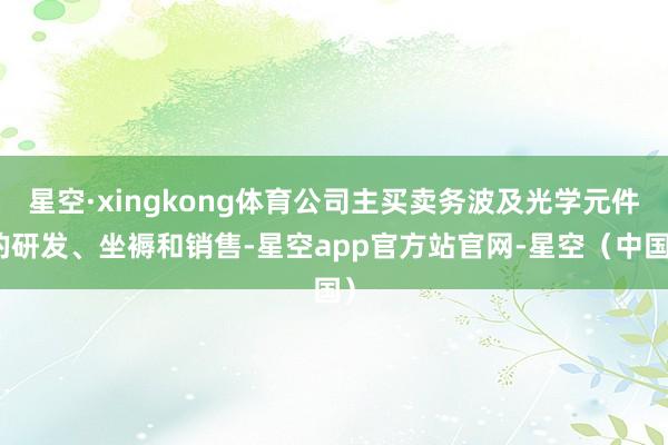 星空·xingkong体育公司主买卖务波及光学元件的研发、坐褥和销售-星空app官方站官网-星空（中国）