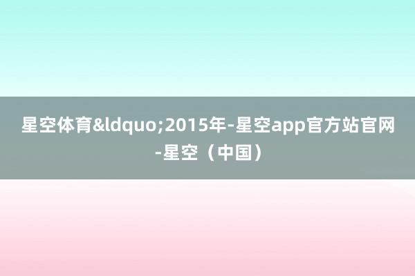 星空体育“2015年-星空app官方站官网-星空(中国)