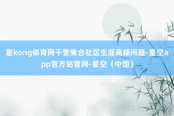 星kong体育网干警集合社区生涯高频问题-星空app官方站官网-星空（中国）
