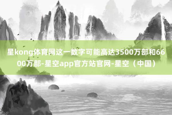 星kong体育网这一数字可能高达3500万部和6600万部-星空app官方站官网-星空（中国）