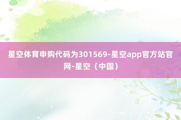 星空体育申购代码为301569-星空app官方站官网-星空（中国）