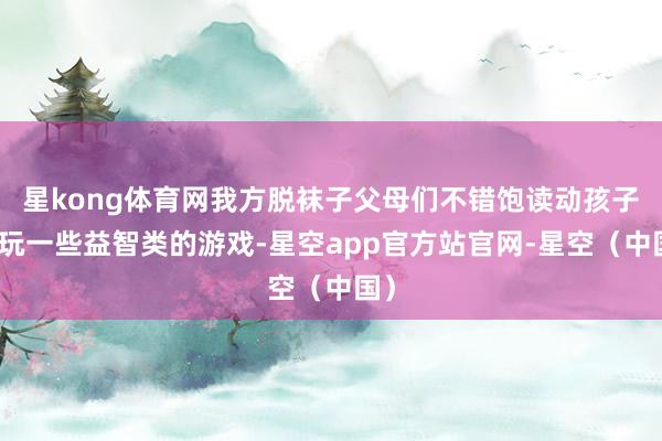 星kong体育网我方脱袜子父母们不错饱读动孩子多玩一些益智类的游戏-星空app官方站官网-星空(中国)