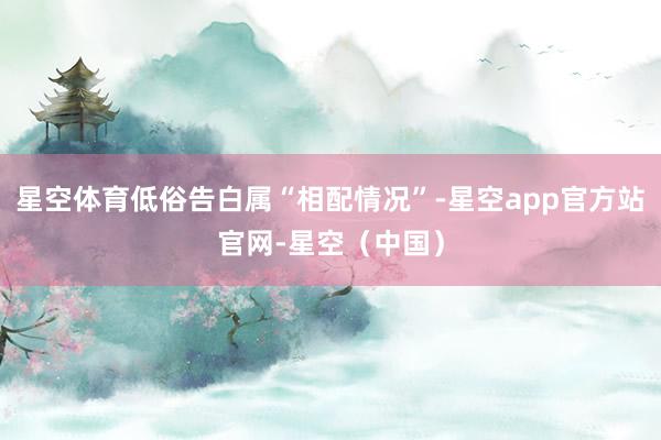 星空体育低俗告白属“相配情况”-星空app官方站官网-星空（中国）