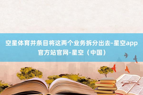 空星体育并条目将这两个业务拆分出去-星空app官方站官网-星空（中国）