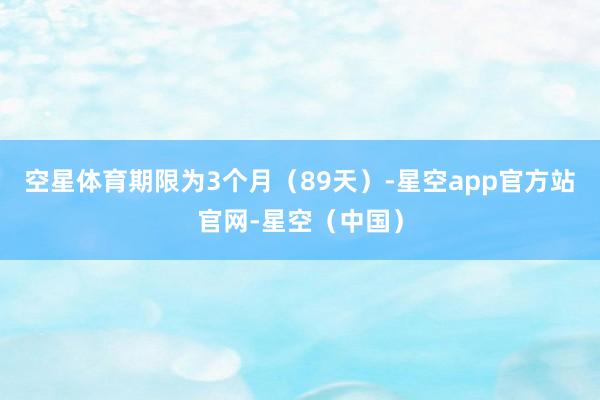空星体育期限为3个月（89天）-星空app官方站官网-星空（中国）
